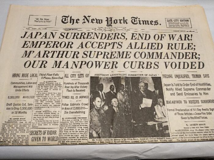 newspaper: The New York Times, Wed. Aug. 15, 1945 
Headlines: Japan Surrenders, End of War! Emperor Accepts Allied Rule; M'Arthur Supreme Commander; Our Manpower Curbs Voided